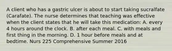 A client who has a gastric ulcer is about to start taking sucralfate (Carafate). The nurse determines that teaching was effective when the client states that he will take this medication: A. every 4 hours around the clock. B. after each meal. C. with meals and first thing in the morning. D. 1 hour before meals and at bedtime. Nurs 225 Comprehensive Summer 2016