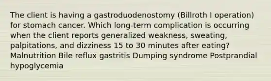 The client is having a gastroduodenostomy (Billroth I operation) for stomach cancer. Which long-term complication is occurring when the client reports generalized weakness, sweating, palpitations, and dizziness 15 to 30 minutes after eating? Malnutrition Bile reflux gastritis Dumping syndrome Postprandial hypoglycemia