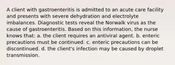 A client with gastroenteritis is admitted to an acute care facility and presents with severe dehydration and electrolyte imbalances. Diagnostic tests reveal the Norwalk virus as the cause of gastroenteritis. Based on this information, the nurse knows that: a. the client requires an antiviral agent. b. enteric precautions must be continued. c. enteric precautions can be discontinued. d. the client's infection may be caused by droplet transmission.