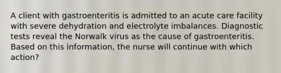 A client with gastroenteritis is admitted to an acute care facility with severe dehydration and electrolyte imbalances. Diagnostic tests reveal the Norwalk virus as the cause of gastroenteritis. Based on this information, the nurse will continue with which action?