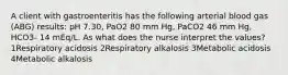 A client with gastroenteritis has the following arterial blood gas (ABG) results: pH 7.30, PaO2 80 mm Hg, PaCO2 46 mm Hg, HCO3- 14 mEq/L. As what does the nurse interpret the values? 1Respiratory acidosis 2Respiratory alkalosis 3Metabolic acidosis 4Metabolic alkalosis