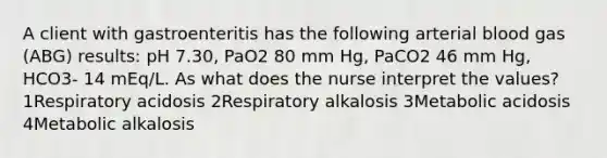 A client with gastroenteritis has the following arterial blood gas (ABG) results: pH 7.30, PaO2 80 mm Hg, PaCO2 46 mm Hg, HCO3- 14 mEq/L. As what does the nurse interpret the values? 1Respiratory acidosis 2Respiratory alkalosis 3Metabolic acidosis 4Metabolic alkalosis