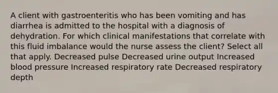 A client with gastroenteritis who has been vomiting and has diarrhea is admitted to the hospital with a diagnosis of dehydration. For which clinical manifestations that correlate with this fluid imbalance would the nurse assess the client? Select all that apply. Decreased pulse Decreased urine output Increased blood pressure Increased respiratory rate Decreased respiratory depth