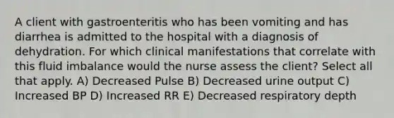 A client with gastroenteritis who has been vomiting and has diarrhea is admitted to the hospital with a diagnosis of dehydration. For which clinical manifestations that correlate with this fluid imbalance would the nurse assess the client? Select all that apply. A) Decreased Pulse B) Decreased urine output C) Increased BP D) Increased RR E) Decreased respiratory depth