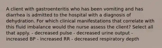 A client with gastroenteritis who has been vomiting and has diarrhea is admitted to the hospital with a diagnosis of dehydration. For which clinical manifestations that correlate with this fluid imbalance would the nurse assess the client? Select all that apply. - decreased pulse - decreased urine output - increased BP - increased RR - decreased respiratory depth