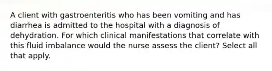 A client with gastroenteritis who has been vomiting and has diarrhea is admitted to the hospital with a diagnosis of dehydration. For which clinical manifestations that correlate with this fluid imbalance would the nurse assess the client? Select all that apply.