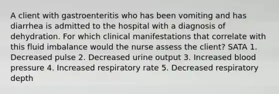 A client with gastroenteritis who has been vomiting and has diarrhea is admitted to the hospital with a diagnosis of dehydration. For which clinical manifestations that correlate with this fluid imbalance would the nurse assess the client? SATA 1. Decreased pulse 2. Decreased urine output 3. Increased blood pressure 4. Increased respiratory rate 5. Decreased respiratory depth