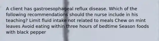 A client has gastroesophageal reflux disease. Which of the following recommendations should the nurse include in his teaching? Limit fluid intake not related to meals Chew on mint leaves Avoid eating within three hours of bedtime Season foods with black pepper