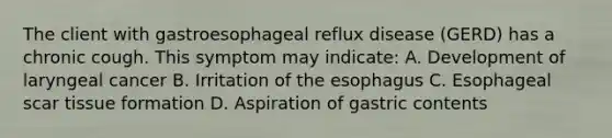 The client with gastroesophageal reflux disease (GERD) has a chronic cough. This symptom may indicate: A. Development of laryngeal cancer B. Irritation of the esophagus C. Esophageal scar tissue formation D. Aspiration of gastric contents