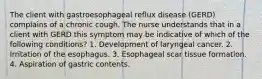 The client with gastroesophageal reflux disease (GERD) complains of a chronic cough. The nurse understands that in a client with GERD this symptom may be indicative of which of the following conditions? 1. Development of laryngeal cancer. 2. Irritation of the esophagus. 3. Esophageal scar tissue formation. 4. Aspiration of gastric contents.