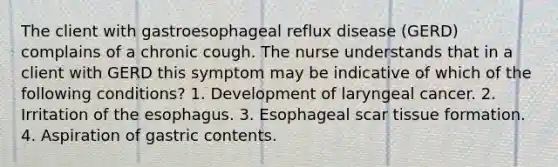 The client with gastroesophageal reflux disease (GERD) complains of a chronic cough. The nurse understands that in a client with GERD this symptom may be indicative of which of the following conditions? 1. Development of laryngeal cancer. 2. Irritation of <a href='https://www.questionai.com/knowledge/kSjVhaa9qF-the-esophagus' class='anchor-knowledge'>the esophagus</a>. 3. Esophageal scar tissue formation. 4. Aspiration of gastric contents.