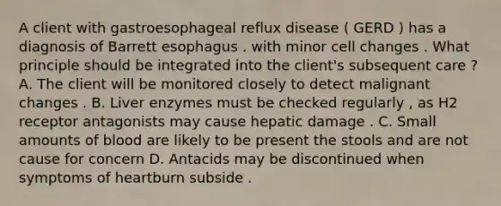 A client with gastroesophageal reflux disease ( GERD ) has a diagnosis of Barrett esophagus . with minor cell changes . What principle should be integrated into the client's subsequent care ? A. The client will be monitored closely to detect malignant changes . B. Liver enzymes must be checked regularly , as H2 receptor antagonists may cause hepatic damage . C. Small amounts of blood are likely to be present the stools and are not cause for concern D. Antacids may be discontinued when symptoms of heartburn subside .