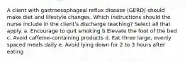 A client with gastroesophageal reflux disease (GERD) should make diet and lifestyle changes. Which instructions should the nurse include in the client's discharge teaching? Select all that apply. a. Encourage to quit smoking b.Elevate the foot of the bed c. Avoid caffeine-containing products d. Eat three large, evenly spaced meals daily e. Avoid lying down for 2 to 3 hours after eating