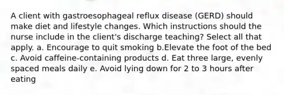 A client with gastroesophageal reflux disease (GERD) should make diet and lifestyle changes. Which instructions should the nurse include in the client's discharge teaching? Select all that apply. a. Encourage to quit smoking b.Elevate the foot of the bed c. Avoid caffeine-containing products d. Eat three large, evenly spaced meals daily e. Avoid lying down for 2 to 3 hours after eating