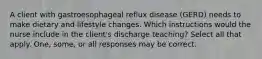 A client with gastroesophageal reflux disease (GERD) needs to make dietary and lifestyle changes. Which instructions would the nurse include in the client's discharge teaching? Select all that apply. One, some, or all responses may be correct.