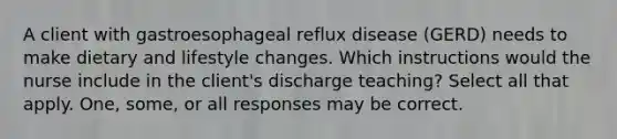 A client with gastroesophageal reflux disease (GERD) needs to make dietary and lifestyle changes. Which instructions would the nurse include in the client's discharge teaching? Select all that apply. One, some, or all responses may be correct.