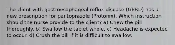 The client with gastroesophageal reflux disease (GERD) has a new prescription for pantoprazole (Protonix). Which instruction should the nurse provide to the client? a) Chew the pill thoroughly. b) Swallow the tablet whole. c) Headache is expected to occur. d) Crush the pill if it is difficult to swallow.