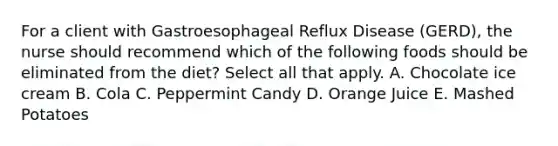 For a client with Gastroesophageal Reflux Disease (GERD), the nurse should recommend which of the following foods should be eliminated from the diet? Select all that apply. A. Chocolate ice cream B. Cola C. Peppermint Candy D. Orange Juice E. Mashed Potatoes