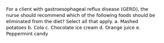 For a client with gastroesophageal reflux disease (GERD), the nurse should recommend which of the following foods should be eliminated from the diet? Select all that apply. a. Mashed potatoes b. Cola c. Chocolate ice cream d. Orange juice e. Peppermint candy