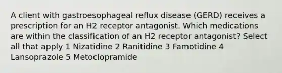 A client with gastroesophageal reflux disease (GERD) receives a prescription for an H2 receptor antagonist. Which medications are within the classification of an H2 receptor antagonist? Select all that apply 1 Nizatidine 2 Ranitidine 3 Famotidine 4 Lansoprazole 5 Metoclopramide