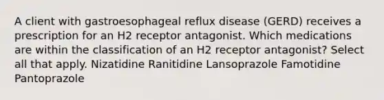 A client with gastroesophageal reflux disease (GERD) receives a prescription for an H2 receptor antagonist. Which medications are within the classification of an H2 receptor antagonist? Select all that apply. Nizatidine Ranitidine Lansoprazole Famotidine Pantoprazole