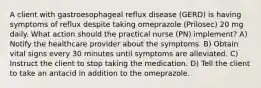 A client with gastroesophageal reflux disease (GERD) is having symptoms of reflux despite taking omeprazole (Prilosec) 20 mg daily. What action should the practical nurse (PN) implement? A) Notify the healthcare provider about the symptoms. B) Obtain vital signs every 30 minutes until symptoms are alleviated. C) Instruct the client to stop taking the medication. D) Tell the client to take an antacid in addition to the omeprazole.