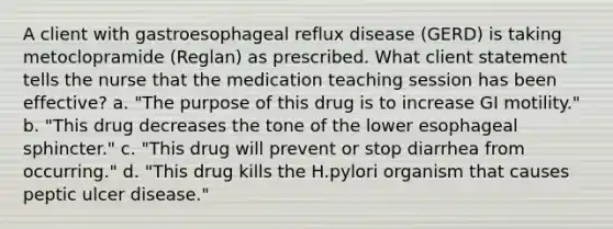 A client with gastroesophageal reflux disease (GERD) is taking metoclopramide (Reglan) as prescribed. What client statement tells the nurse that the medication teaching session has been effective? a. "The purpose of this drug is to increase GI motility." b. "This drug decreases the tone of the lower esophageal sphincter." c. "This drug will prevent or stop diarrhea from occurring." d. "This drug kills the H.pylori organism that causes peptic ulcer disease."