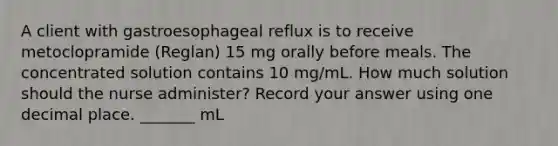 A client with gastroesophageal reflux is to receive metoclopramide (Reglan) 15 mg orally before meals. The concentrated solution contains 10 mg/mL. How much solution should the nurse administer? Record your answer using one decimal place. _______ mL