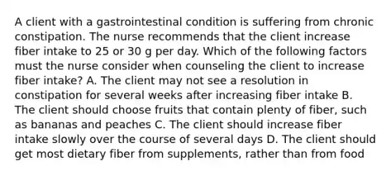 A client with a gastrointestinal condition is suffering from chronic constipation. The nurse recommends that the client increase fiber intake to 25 or 30 g per day. Which of the following factors must the nurse consider when counseling the client to increase fiber intake? A. The client may not see a resolution in constipation for several weeks after increasing fiber intake B. The client should choose fruits that contain plenty of fiber, such as bananas and peaches C. The client should increase fiber intake slowly over the course of several days D. The client should get most dietary fiber from supplements, rather than from food