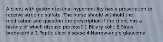 A client with gastrointestinal hypermotility has a prescription to receive atropine sulfate. The nurse should withhold the medication and question the prescription if the client has a history of which disease process? 1.Biliary colic 2.Sinus bradycardia 3.Peptic ulcer disease 4.Narrow-angle glaucoma