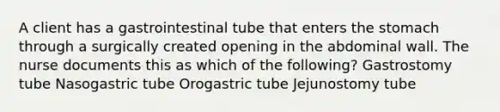 A client has a gastrointestinal tube that enters the stomach through a surgically created opening in the abdominal wall. The nurse documents this as which of the following? Gastrostomy tube Nasogastric tube Orogastric tube Jejunostomy tube