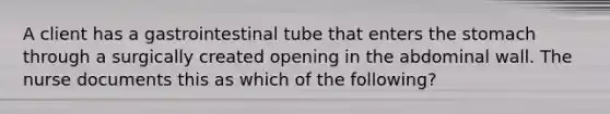 A client has a gastrointestinal tube that enters <a href='https://www.questionai.com/knowledge/kLccSGjkt8-the-stomach' class='anchor-knowledge'>the stomach</a> through a surgically created opening in the abdominal wall. The nurse documents this as which of the following?