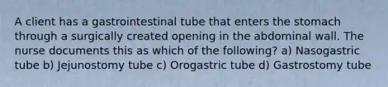 A client has a gastrointestinal tube that enters the stomach through a surgically created opening in the abdominal wall. The nurse documents this as which of the following? a) Nasogastric tube b) Jejunostomy tube c) Orogastric tube d) Gastrostomy tube