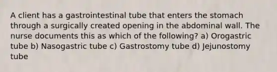 A client has a gastrointestinal tube that enters the stomach through a surgically created opening in the abdominal wall. The nurse documents this as which of the following? a) Orogastric tube b) Nasogastric tube c) Gastrostomy tube d) Jejunostomy tube