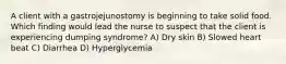 A client with a gastrojejunostomy is beginning to take solid food. Which finding would lead the nurse to suspect that the client is experiencing dumping syndrome? A) Dry skin B) Slowed heart beat C) Diarrhea D) Hyperglycemia