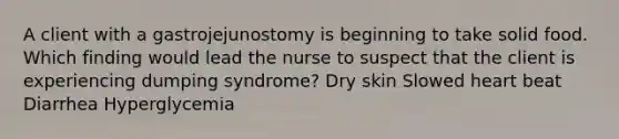 A client with a gastrojejunostomy is beginning to take solid food. Which finding would lead the nurse to suspect that the client is experiencing dumping syndrome? Dry skin Slowed heart beat Diarrhea Hyperglycemia