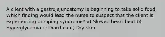 A client with a gastrojejunostomy is beginning to take solid food. Which finding would lead the nurse to suspect that the client is experiencing dumping syndrome? a) Slowed heart beat b) Hyperglycemia c) Diarrhea d) Dry skin