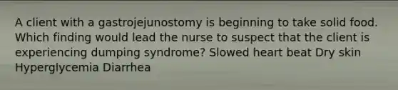 A client with a gastrojejunostomy is beginning to take solid food. Which finding would lead the nurse to suspect that the client is experiencing dumping syndrome? Slowed heart beat Dry skin Hyperglycemia Diarrhea