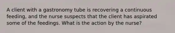 A client with a gastronomy tube is recovering a continuous feeding, and the nurse suspects that the client has aspirated some of the feedings. What is the action by the nurse?