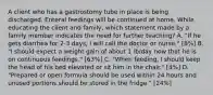 A client who has a gastrostomy tube in place is being discharged. Enteral feedings will be continued at home. While educating the client and family, which statement made by a family member indicates the need for further teaching? A. "If he gets diarrhea for 2-3 days, I will call the doctor or nurse." [8%] B. "I should expect a weight gain of about 1 lb/day now that he is on continuous feedings." [63%] C. "When feeding, I should keep the head of his bed elevated or sit him in the chair." [4%] D. "Prepared or open formula should be used within 24 hours and unused portions should be stored in the fridge." [24%]