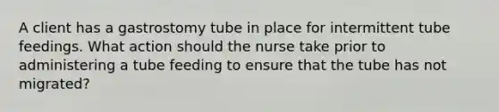 A client has a gastrostomy tube in place for intermittent tube feedings. What action should the nurse take prior to administering a tube feeding to ensure that the tube has not migrated?