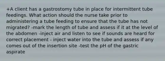 +A client has a gastrostomy tube in place for intermittent tube feedings. What action should the nurse take prior to administering a tube feeding to ensure that the tube has not migrated? -mark the length of tube and assess if it at the level of the abdomen -inject air and listen to see if sounds are heard for correct placement - inject water into the tube and assess if any comes out of the insertion site -test the pH of the gastric aspirate