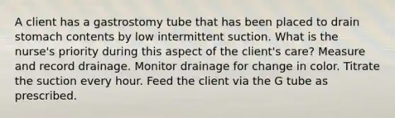 A client has a gastrostomy tube that has been placed to drain stomach contents by low intermittent suction. What is the nurse's priority during this aspect of the client's care? Measure and record drainage. Monitor drainage for change in color. Titrate the suction every hour. Feed the client via the G tube as prescribed.