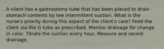 A client has a gastrostomy tube that has been placed to drain stomach contents by low intermittent suction. What is the nurse's priority during this aspect of the client's care? Feed the client via the G tube as prescribed. Monitor drainage for change in color. Titrate the suction every hour. Measure and record drainage.