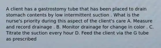 A client has a gastrostomy tube that has been placed to drain stomach contents by low intermittent suction . What is the nurse's priority during this aspect of the client's care A. Measure and record drainage . B. Monitor drainage for change in color . C. Titrate the suction every hour D. Feed the client via the G tube as prescribed