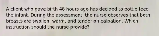 A client who gave birth 48 hours ago has decided to bottle feed the infant. During the assessment, the nurse observes that both breasts are swollen, warm, and tender on palpation. Which instruction should the nurse provide?