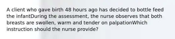 A client who gave birth 48 hours ago has decided to bottle feed the infantDuring the assessment, the nurse observes that both breasts are swollen, warm and tender on palpationWhich instruction should the nurse provide?