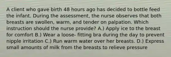 A client who gave birth 48 hours ago has decided to bottle feed the infant. During the assessment, the nurse observes that both breasts are swollen, warm, and tender on palpation. Which instruction should the nurse provide? A.) Apply ice to the breast for comfort B.) Wear a loose- fitting bra during the day to prevent nipple irritation C.) Run warm water over her breasts. D.) Express small amounts of milk from the breasts to relieve pressure