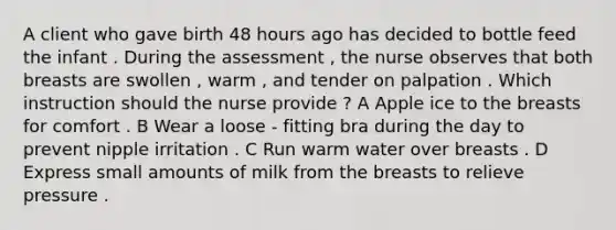 A client who gave birth 48 hours ago has decided to bottle feed the infant . During the assessment , the nurse observes that both breasts are swollen , warm , and tender on palpation . Which instruction should the nurse provide ? A Apple ice to the breasts for comfort . B Wear a loose - fitting bra during the day to prevent nipple irritation . C Run warm water over breasts . D Express small amounts of milk from the breasts to relieve pressure .