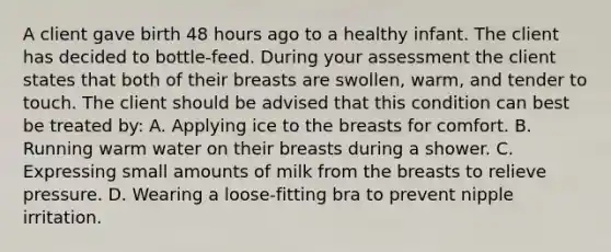 A client gave birth 48 hours ago to a healthy infant. The client has decided to bottle-feed. During your assessment the client states that both of their breasts are swollen, warm, and tender to touch. The client should be advised that this condition can best be treated by: A. Applying ice to the breasts for comfort. B. Running warm water on their breasts during a shower. C. Expressing small amounts of milk from the breasts to relieve pressure. D. Wearing a loose-fitting bra to prevent nipple irritation.